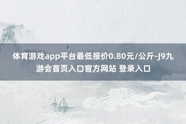 体育游戏app平台最低报价0.80元/公斤-J9九游会首页入口官方网站 登录入口