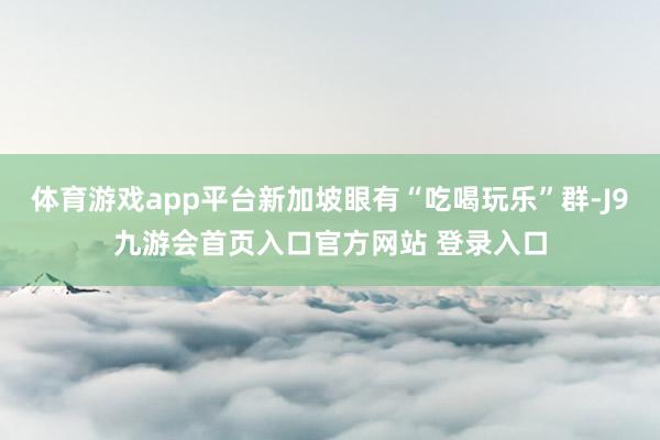 体育游戏app平台新加坡眼有“吃喝玩乐”群-J9九游会首页入口官方网站 登录入口