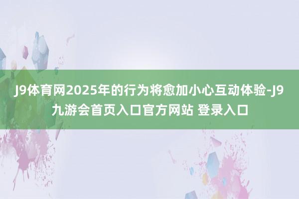 J9体育网2025年的行为将愈加小心互动体验-J9九游会首页入口官方网站 登录入口
