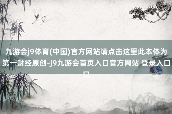 九游会j9体育(中国)官方网站请点击这里此本体为第一财经原创-J9九游会首页入口官方网站 登录入口