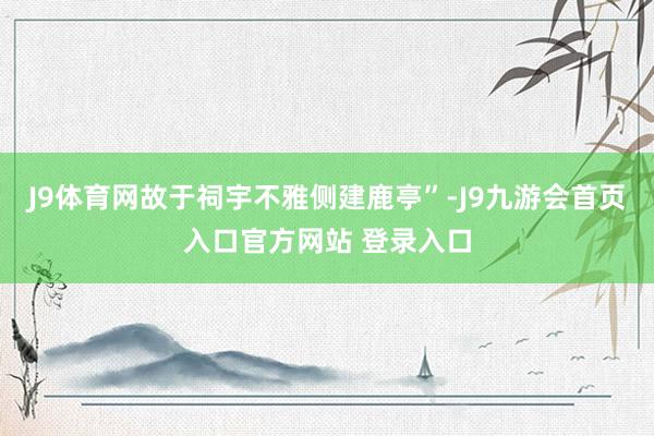 J9体育网故于祠宇不雅侧建鹿亭”-J9九游会首页入口官方网站 登录入口
