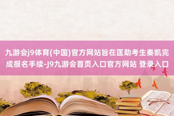 九游会j9体育(中国)官方网站旨在匡助考生奏凯完成报名手续-J9九游会首页入口官方网站 登录入口