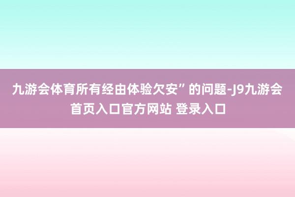 九游会体育所有经由体验欠安”的问题-J9九游会首页入口官方网站 登录入口