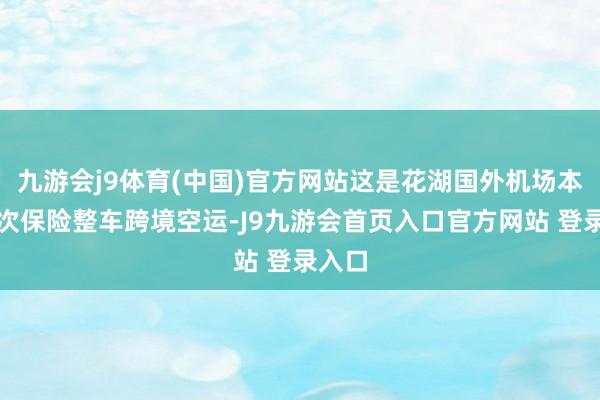 九游会j9体育(中国)官方网站这是花湖国外机场本年头次保险整车跨境空运-J9九游会首页入口官方网站 登录入口