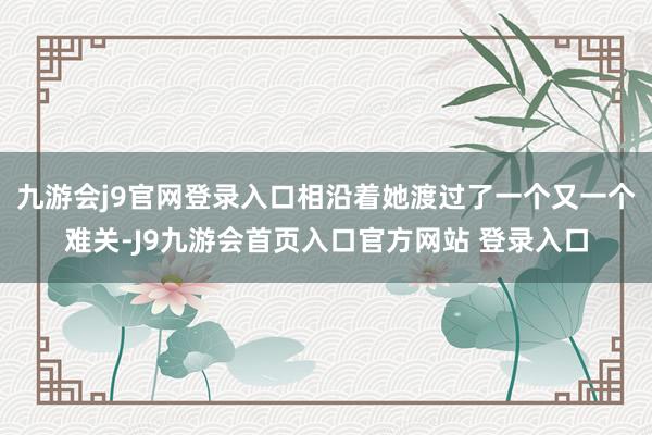 九游会j9官网登录入口相沿着她渡过了一个又一个难关-J9九游会首页入口官方网站 登录入口