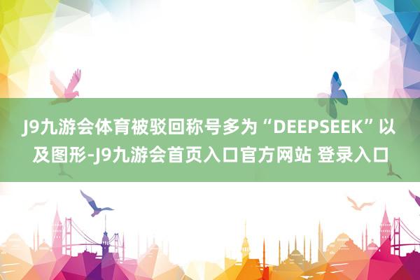 J9九游会体育被驳回称号多为“DEEPSEEK”以及图形-J9九游会首页入口官方网站 登录入口