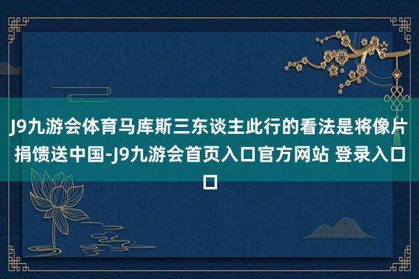 J9九游会体育马库斯三东谈主此行的看法是将像片捐馈送中国-J9九游会首页入口官方网站 登录入口