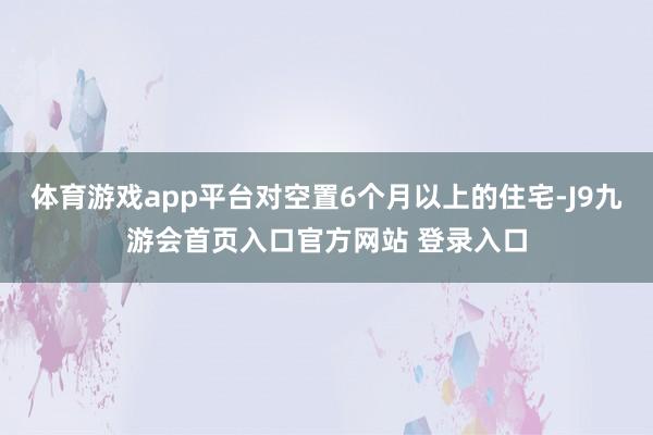 体育游戏app平台对空置6个月以上的住宅-J9九游会首页入口官方网站 登录入口