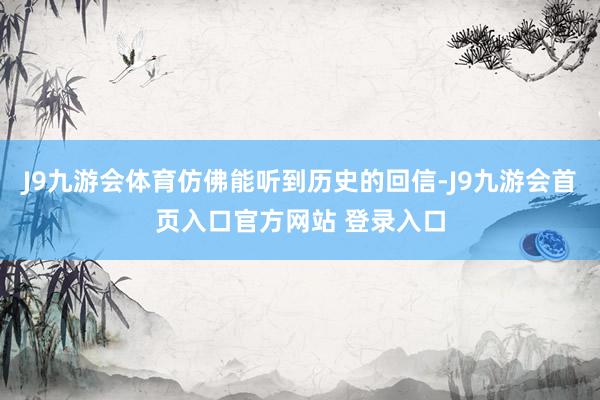 J9九游会体育仿佛能听到历史的回信-J9九游会首页入口官方网站 登录入口