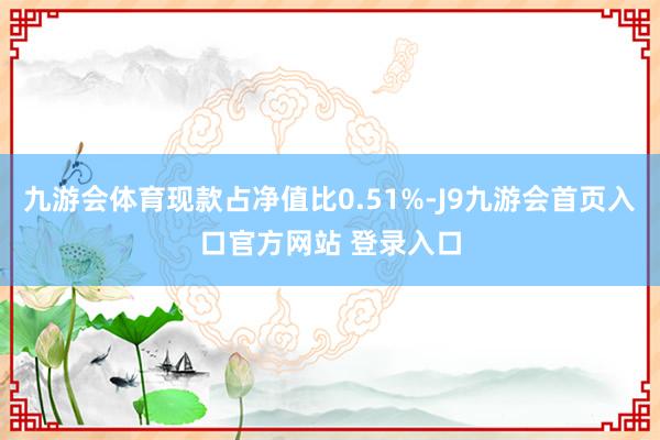 九游会体育现款占净值比0.51%-J9九游会首页入口官方网站 登录入口