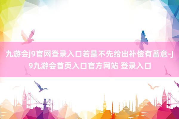 九游会j9官网登录入口若是不先给出补偿有蓄意-J9九游会首页入口官方网站 登录入口