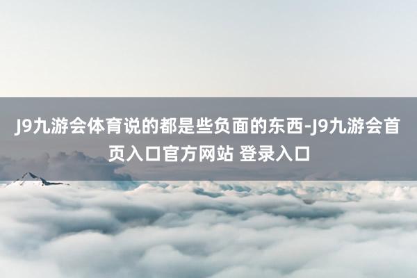 J9九游会体育说的都是些负面的东西-J9九游会首页入口官方网站 登录入口