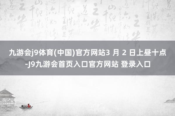 九游会j9体育(中国)官方网站3 月 2 日上昼十点-J9九游会首页入口官方网站 登录入口
