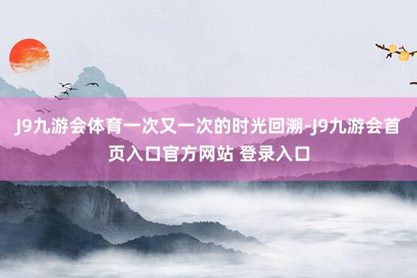 J9九游会体育一次又一次的时光回溯-J9九游会首页入口官方网站 登录入口