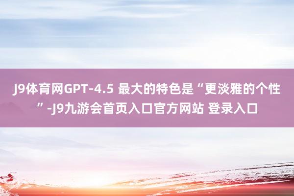 J9体育网GPT-4.5 最大的特色是“更淡雅的个性”-J9九游会首页入口官方网站 登录入口