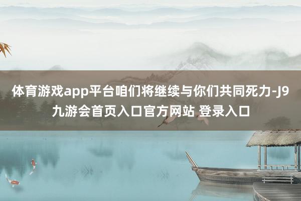 体育游戏app平台咱们将继续与你们共同死力-J9九游会首页入口官方网站 登录入口