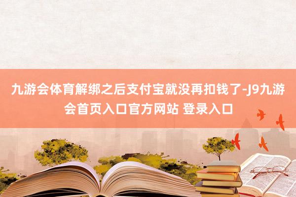 九游会体育解绑之后支付宝就没再扣钱了-J9九游会首页入口官方网站 登录入口