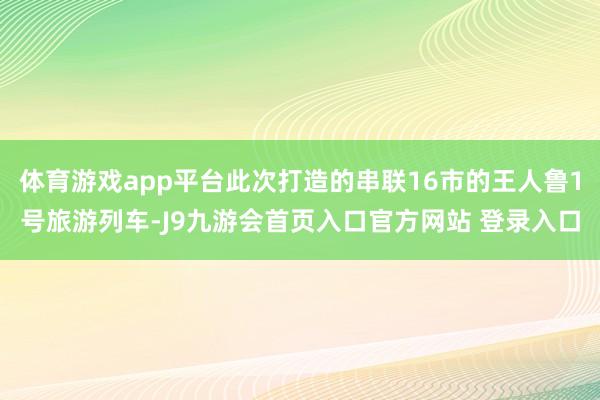 体育游戏app平台此次打造的串联16市的王人鲁1号旅游列车-J9九游会首页入口官方网站 登录入口