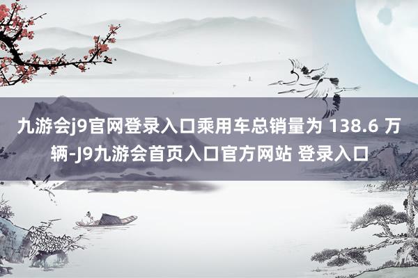 九游会j9官网登录入口乘用车总销量为 138.6 万辆-J9九游会首页入口官方网站 登录入口
