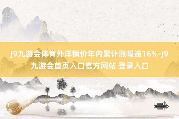 J9九游会体育外洋铜价年内累计涨幅逾16%-J9九游会首页入口官方网站 登录入口