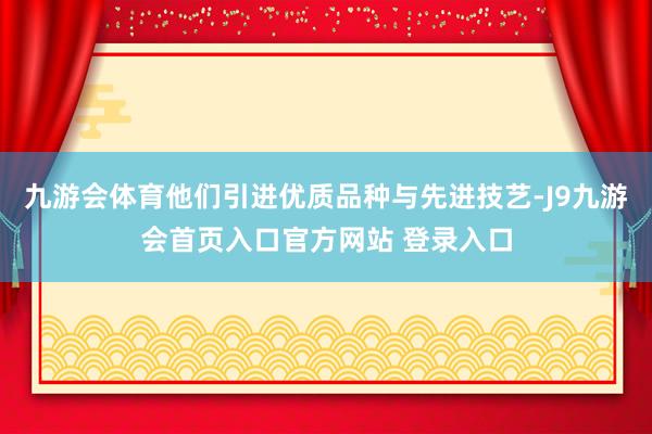 九游会体育他们引进优质品种与先进技艺-J9九游会首页入口官方网站 登录入口
