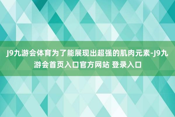 J9九游会体育为了能展现出超强的肌肉元素-J9九游会首页入口官方网站 登录入口
