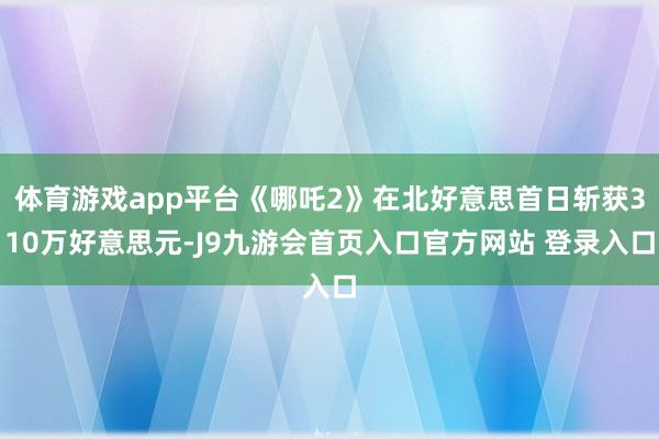 体育游戏app平台《哪吒2》在北好意思首日斩获310万好意思元-J9九游会首页入口官方网站 登录入口