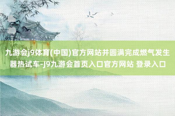 九游会j9体育(中国)官方网站并圆满完成燃气发生器热试车-J9九游会首页入口官方网站 登录入口
