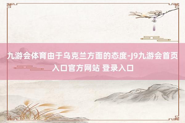 九游会体育由于乌克兰方面的态度-J9九游会首页入口官方网站 登录入口