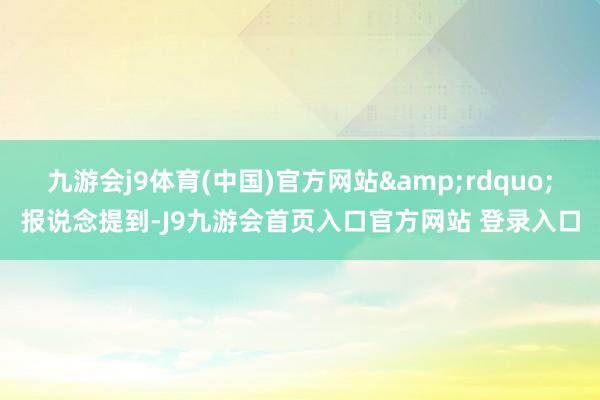 九游会j9体育(中国)官方网站&rdquo;报说念提到-J9九游会首页入口官方网站 登录入口