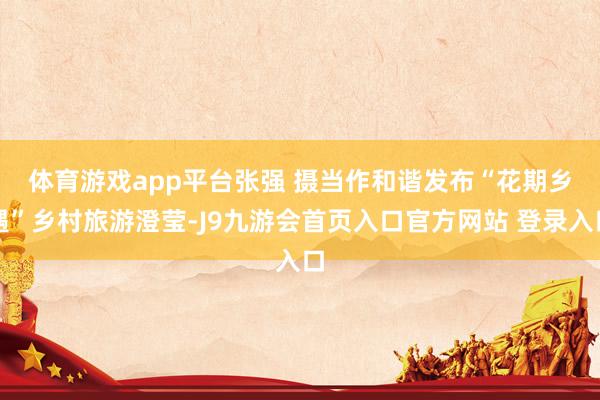 体育游戏app平台张强 摄　　当作和谐发布“花期乡遇”乡村旅游澄莹-J9九游会首页入口官方网站 登录入口