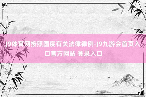 J9体育网按照国度有关法律律例-J9九游会首页入口官方网站 登录入口