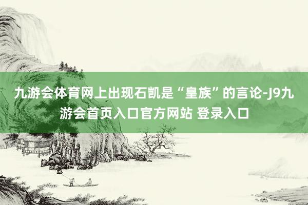 九游会体育网上出现石凯是“皇族”的言论-J9九游会首页入口官方网站 登录入口
