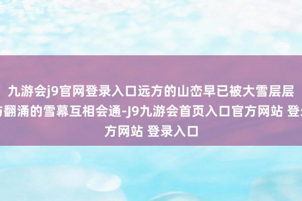 九游会j9官网登录入口远方的山峦早已被大雪层层包裹与翻涌的雪幕互相会通-J9九游会首页入口官方网站 登录入口