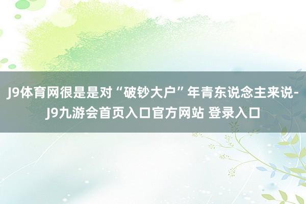 J9体育网很是是对“破钞大户”年青东说念主来说-J9九游会首页入口官方网站 登录入口