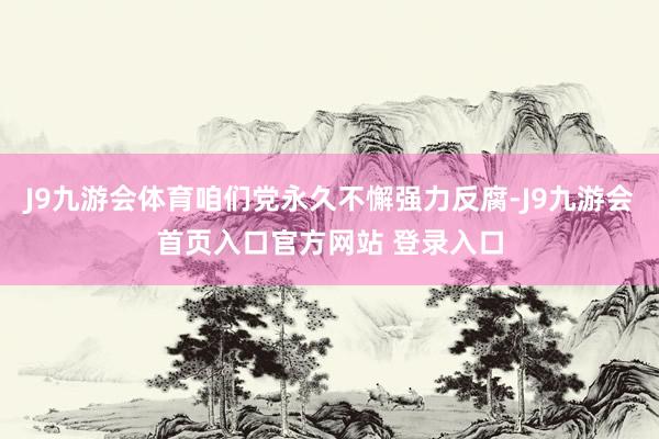 J9九游会体育咱们党永久不懈强力反腐-J9九游会首页入口官方网站 登录入口