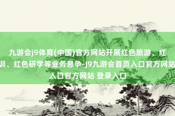 九游会j9体育(中国)官方网站开展红色旅游、红色教养培训、红色研学等业务息争-J9九游会首页入口官方网站 登录入口