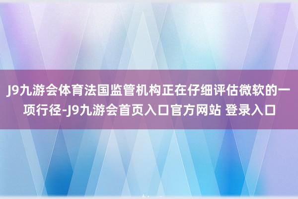 J9九游会体育法国监管机构正在仔细评估微软的一项行径-J9九游会首页入口官方网站 登录入口