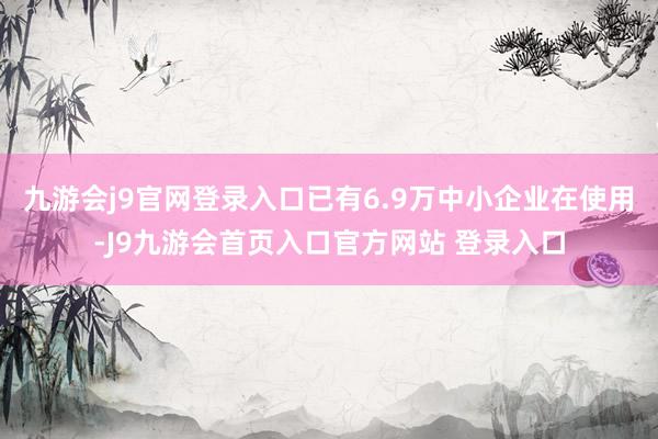 九游会j9官网登录入口已有6.9万中小企业在使用-J9九游会首页入口官方网站 登录入口