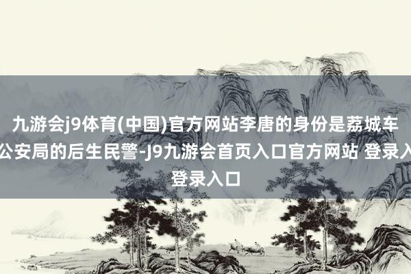 九游会j9体育(中国)官方网站李唐的身份是荔城车站公安局的后生民警-J9九游会首页入口官方网站 登录入口