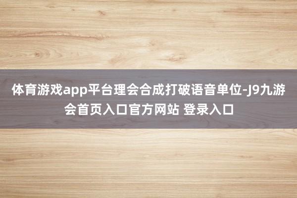 体育游戏app平台理会合成打破语音单位-J9九游会首页入口官方网站 登录入口