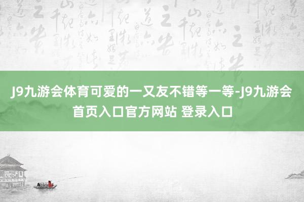 J9九游会体育可爱的一又友不错等一等-J9九游会首页入口官方网站 登录入口