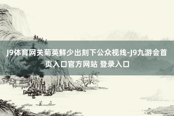 J9体育网关菊英鲜少出刻下公众视线-J9九游会首页入口官方网站 登录入口