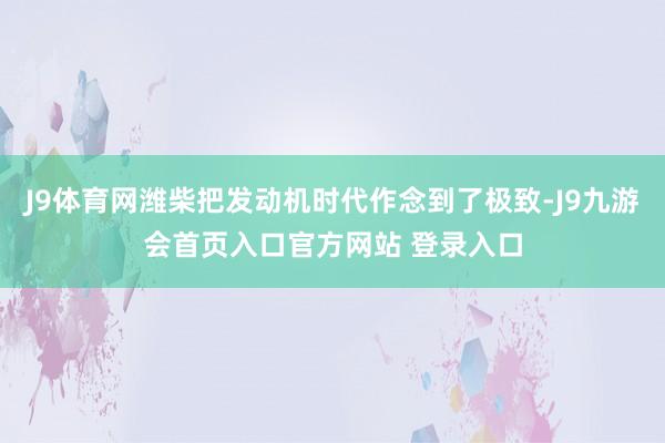 J9体育网潍柴把发动机时代作念到了极致-J9九游会首页入口官方网站 登录入口