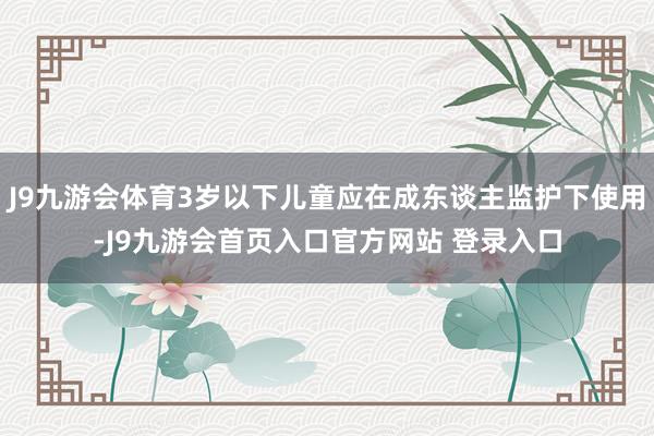 J9九游会体育3岁以下儿童应在成东谈主监护下使用-J9九游会首页入口官方网站 登录入口
