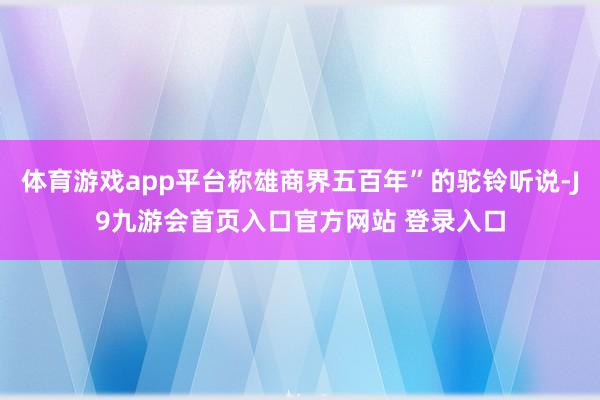 体育游戏app平台称雄商界五百年”的驼铃听说-J9九游会首页入口官方网站 登录入口