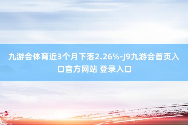 九游会体育近3个月下落2.26%-J9九游会首页入口官方网站 登录入口