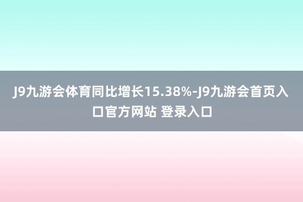 J9九游会体育同比增长15.38%-J9九游会首页入口官方网站 登录入口