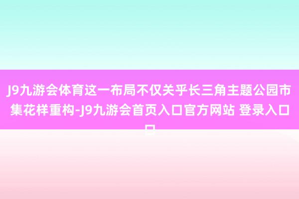 J9九游会体育这一布局不仅关乎长三角主题公园市集花样重构-J9九游会首页入口官方网站 登录入口