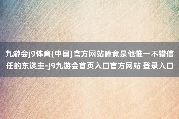 九游会j9体育(中国)官方网站瞳竟是他惟一不错信任的东谈主-J9九游会首页入口官方网站 登录入口